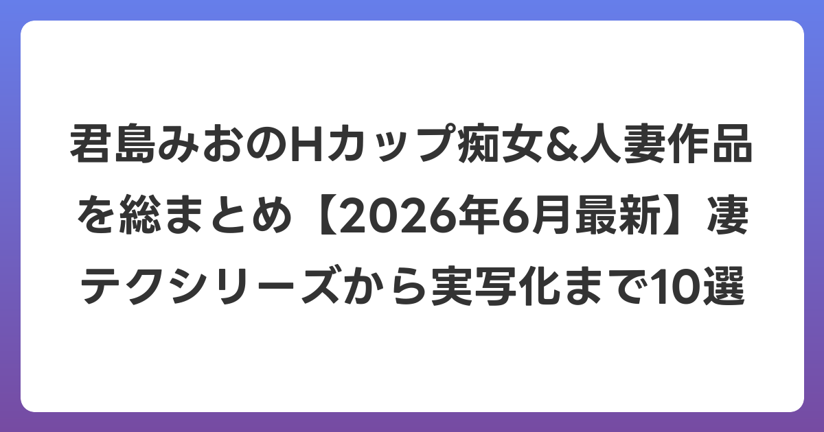 君島みおのHカップ痴女&人妻作品を総まとめ【2026年7月最新】凄テクシリーズから実写化まで10選