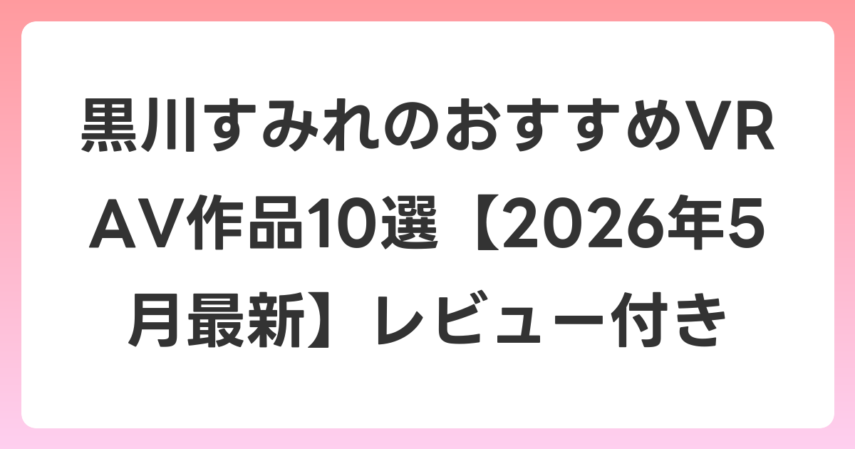 黒川すみれのおすすめVR AV作品10選【2026年5月最新】レビュー付き