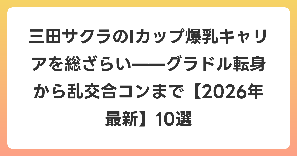 三田サクラのIカップ爆乳キャリアを総ざらい——グラドル転身から乱交合コンまで【2026年6月最新】10選