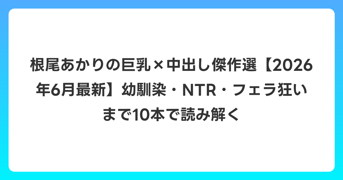 根尾あかりの巨乳×中出し傑作選【2026年7月最新】幼馴染・NTR・フェラ狂いまで10本で読み解く