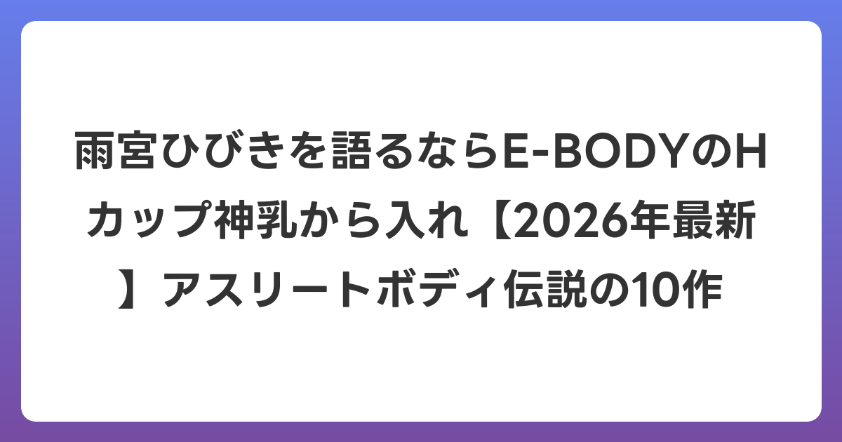 雨宮ひびきを語るならE-BODYのHカップ神乳から入れ【2026年6月最新】アスリートボディ伝説の10作