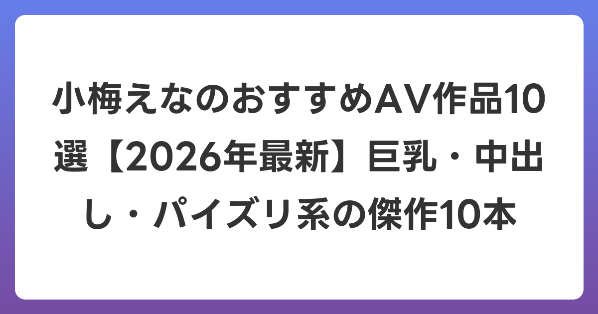 小梅えなのおすすめAV作品10選【2026年7月最新】巨乳・中出し・パイズリ系の傑作10本