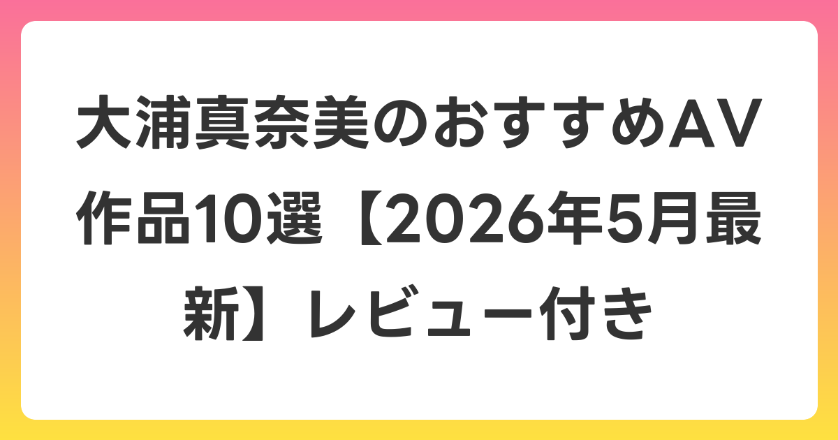 大浦真奈美のおすすめAV作品10選【2026年6月最新】レビュー付き