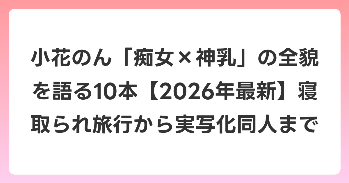 小花のん「痴女×神乳」の全貌を語る10本【2026年6月最新】寝取られ旅行から実写化同人まで