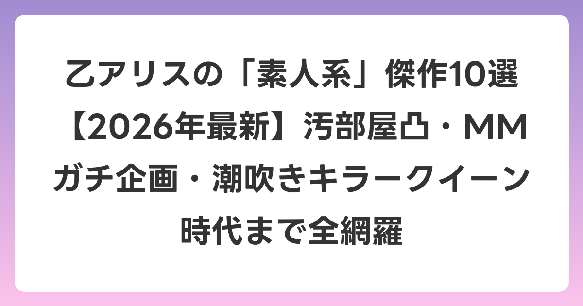乙アリスの「素人系」傑作10選【2026年6月最新】汚部屋凸・MMガチ企画・潮吹きキラークイーン時代まで全網羅