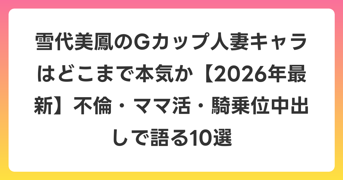 雪代美鳳のGカップ人妻キャラはどこまで本気か【2026年6月最新】不倫・ママ活・騎乗位中出しで語る10選
