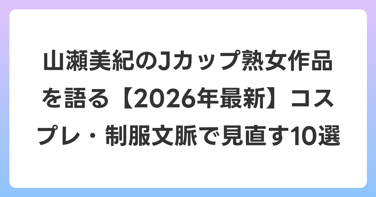 山瀬美紀のJカップ熟女作品を語る【2026年6月最新】コスプレ・制服文脈で見直す10選
