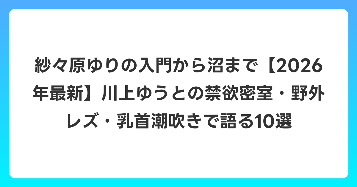 紗々原ゆりの入門から沼まで【2026年6月最新】川上ゆうとの禁欲密室・野外レズ・乳首潮吹きで語る10選