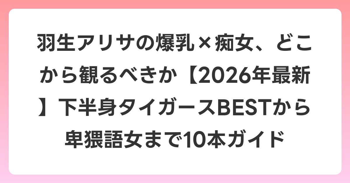 羽生アリサの爆乳×痴女、どこから観るべきか【2026年6月最新】下半身タイガースBESTから卑猥語女まで10本ガイド