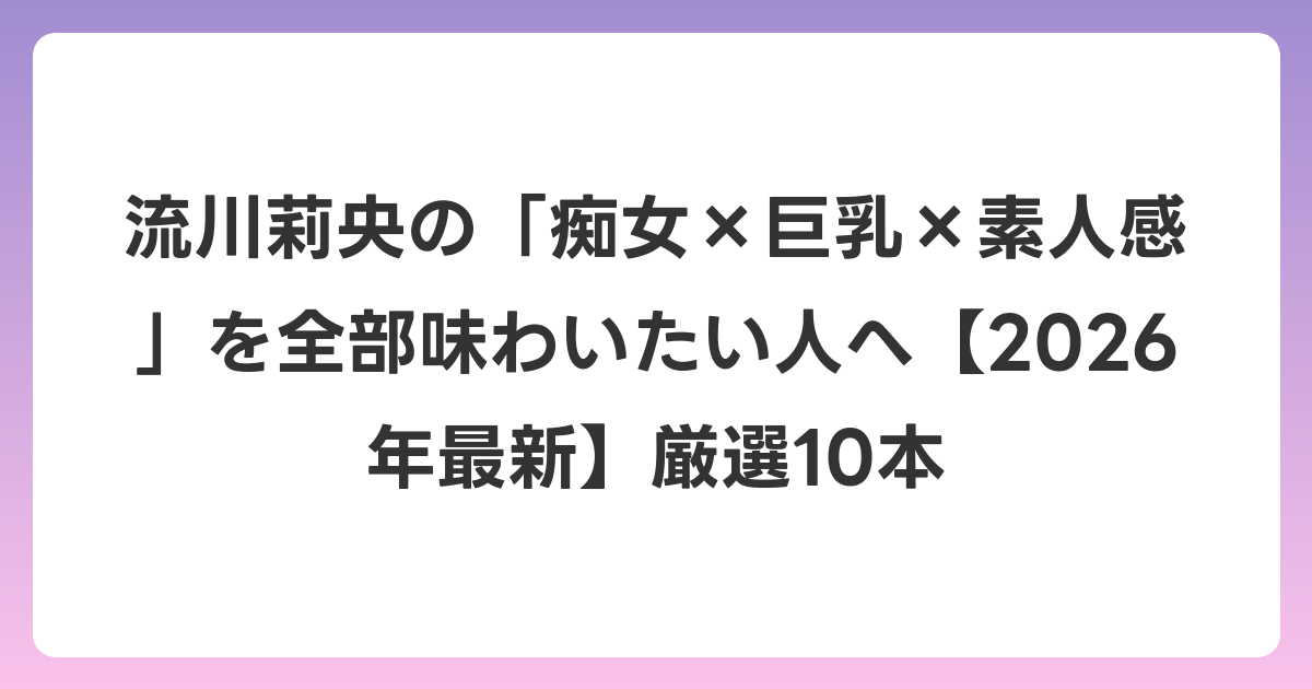 流川莉央の「痴女×巨乳×素人感」を全部味わいたい人へ【2026年6月最新】厳選10本