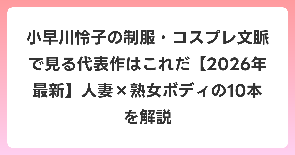 小早川怜子の制服・コスプレ文脈で見る代表作はこれだ【2026年6月最新】人妻×熟女ボディの10本を解説
