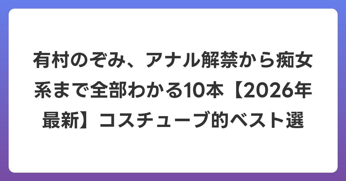有村のぞみ、アナル解禁から痴女系まで全部わかる10本【2026年6月最新】コスチューブ的ベスト選