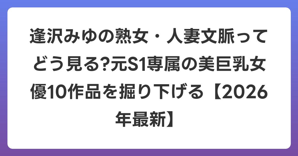 逢沢みゆの熟女・人妻文脈ってどう見る?元S1専属の美巨乳女優10作品を掘り下げる【2026年6月最新】