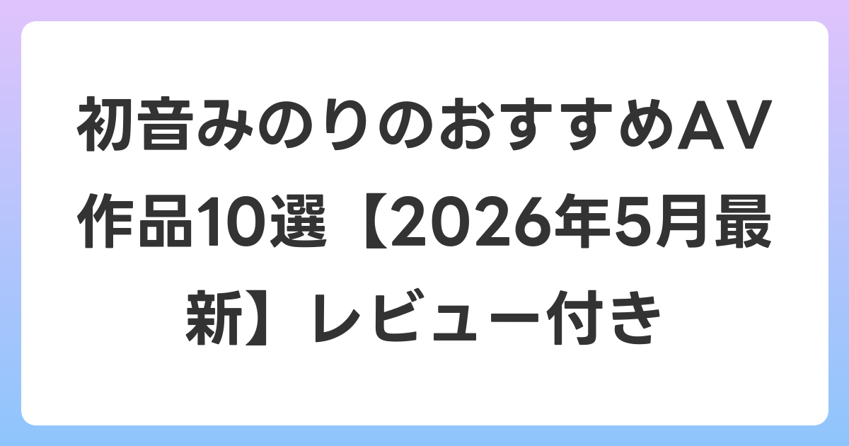 初音みのりのおすすめAV作品10選【2026年6月最新】レビュー付き