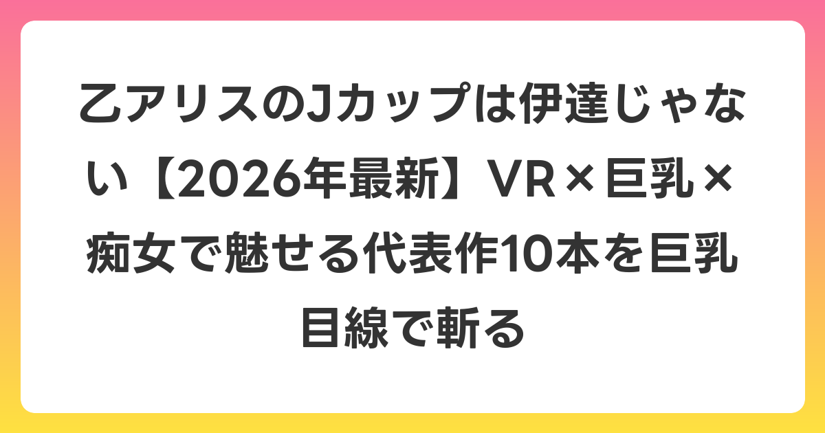 乙アリスのJカップは伊達じゃない【2026年7月最新】VR×巨乳×痴女で魅せる代表作10本を巨乳目線で斬る