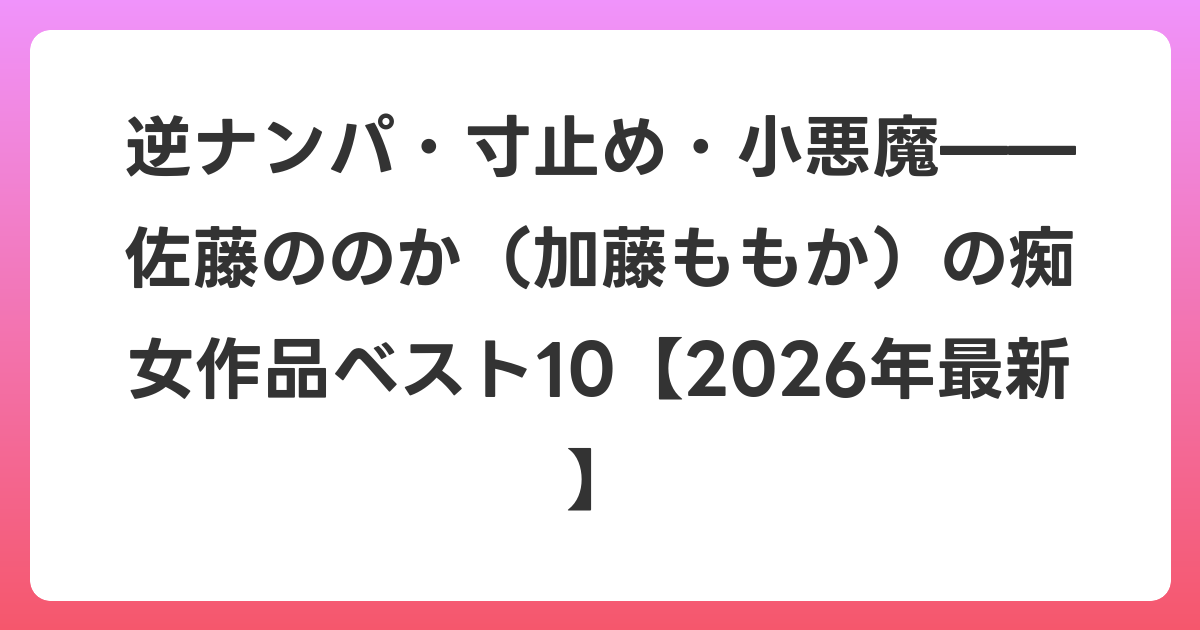 逆ナンパ・寸止め・小悪魔——佐藤ののか（加藤ももか）の痴女作品ベスト10【2026年6月最新】