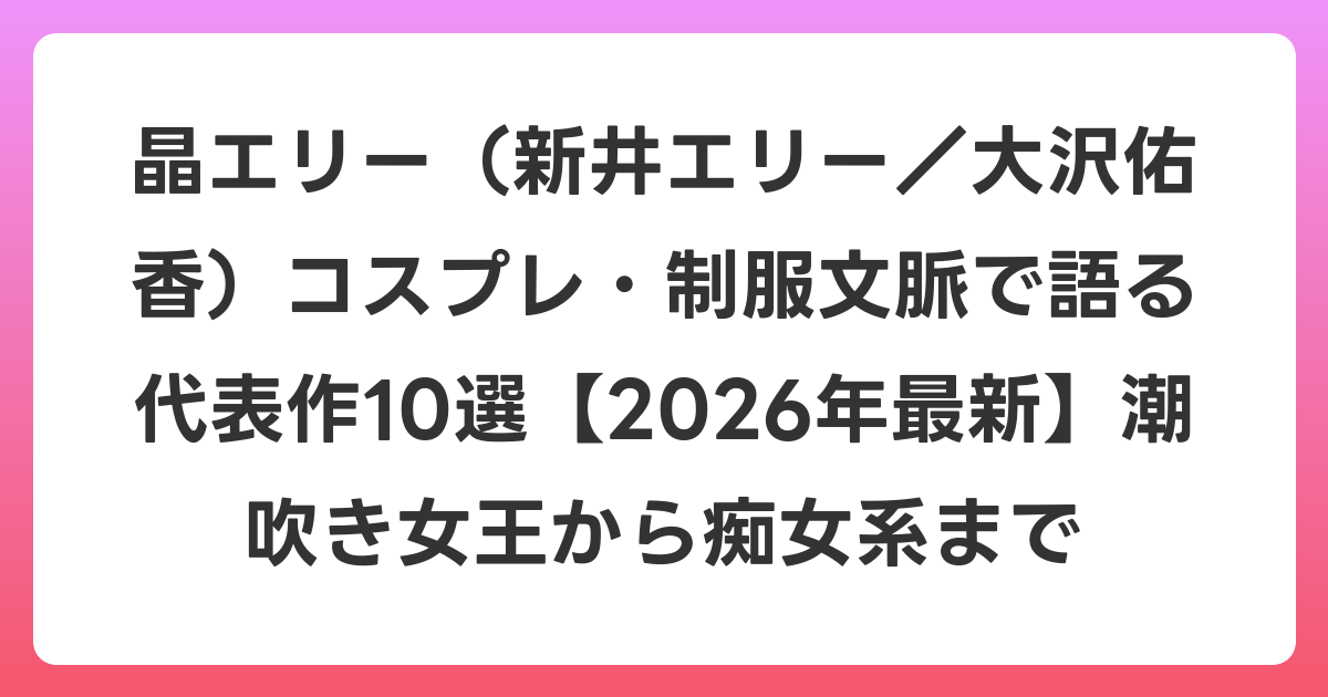 晶エリー（新井エリー／大沢佑香）コスプレ・制服文脈で語る代表作10選【2026年6月最新】潮吹き女王から痴女系まで