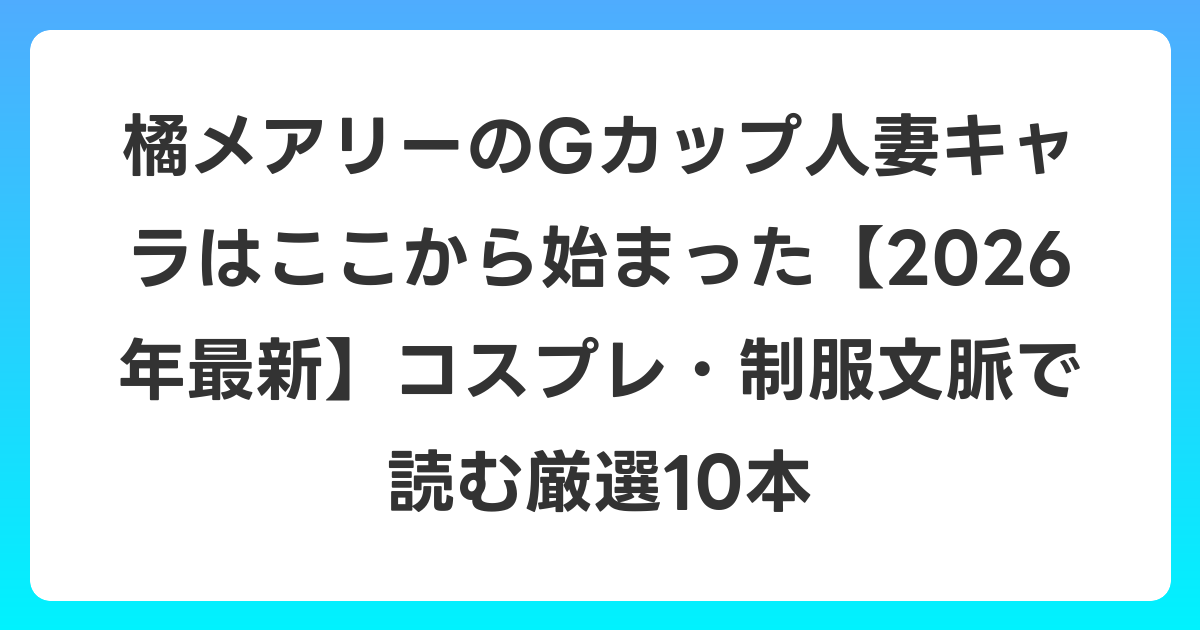 橘メアリーのGカップ人妻キャラはここから始まった【2026年6月最新】コスプレ・制服文脈で読む厳選10本
