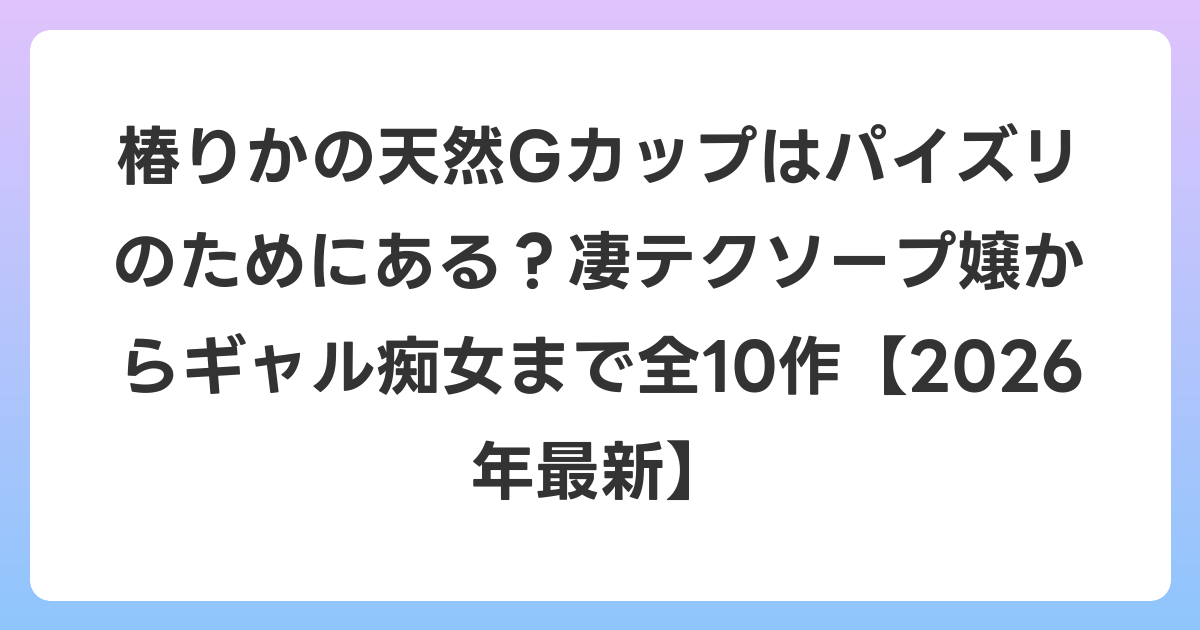 椿りかの天然Gカップはパイズリのためにある？凄テクソープ嬢からギャル痴女まで全10作【2026年6月最新】