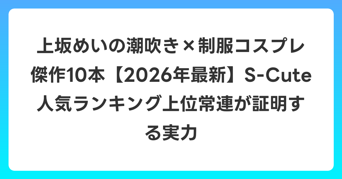 上坂めいの潮吹き×制服コスプレ傑作10本【2026年6月最新】S-Cute人気ランキング上位常連が証明する実力