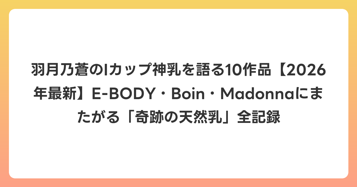 羽月乃蒼のIカップ神乳を語る10作品【2026年6月最新】E-BODY・Boin・Madonnaにまたがる「奇跡の天然乳」全記録