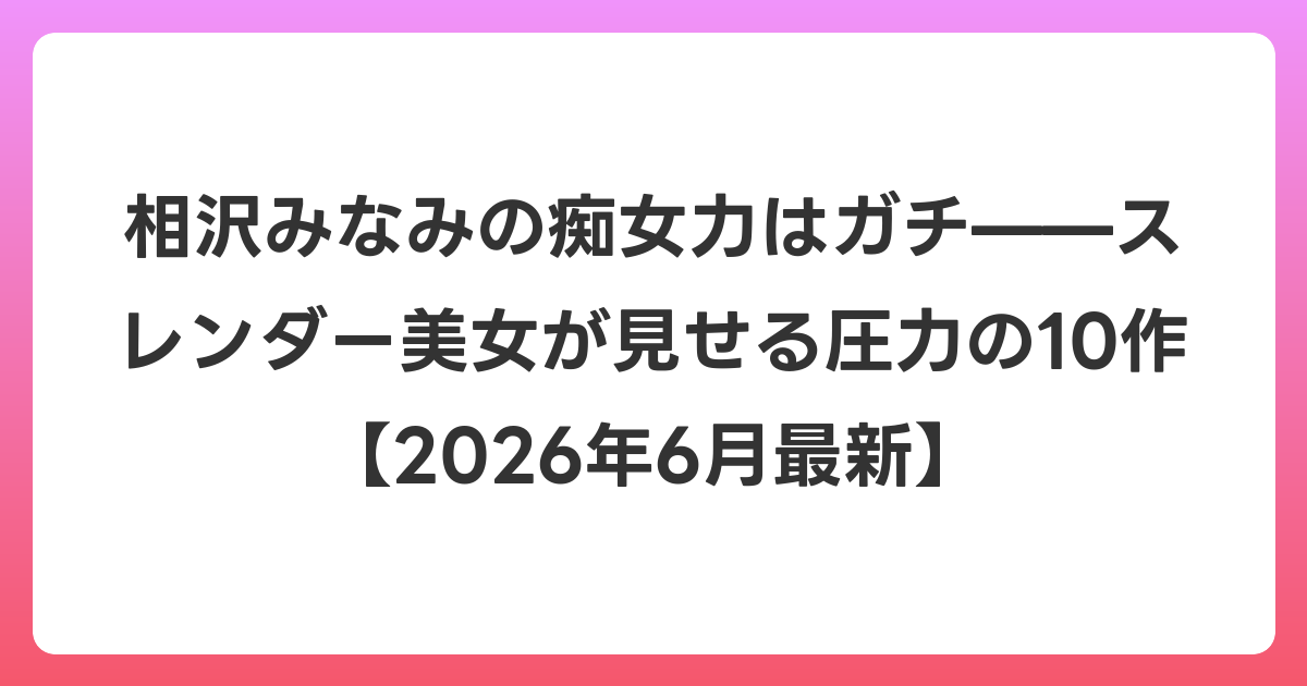 相沢みなみの痴女力はガチ——スレンダー美女が見せる圧力の10作【2026年7月最新】