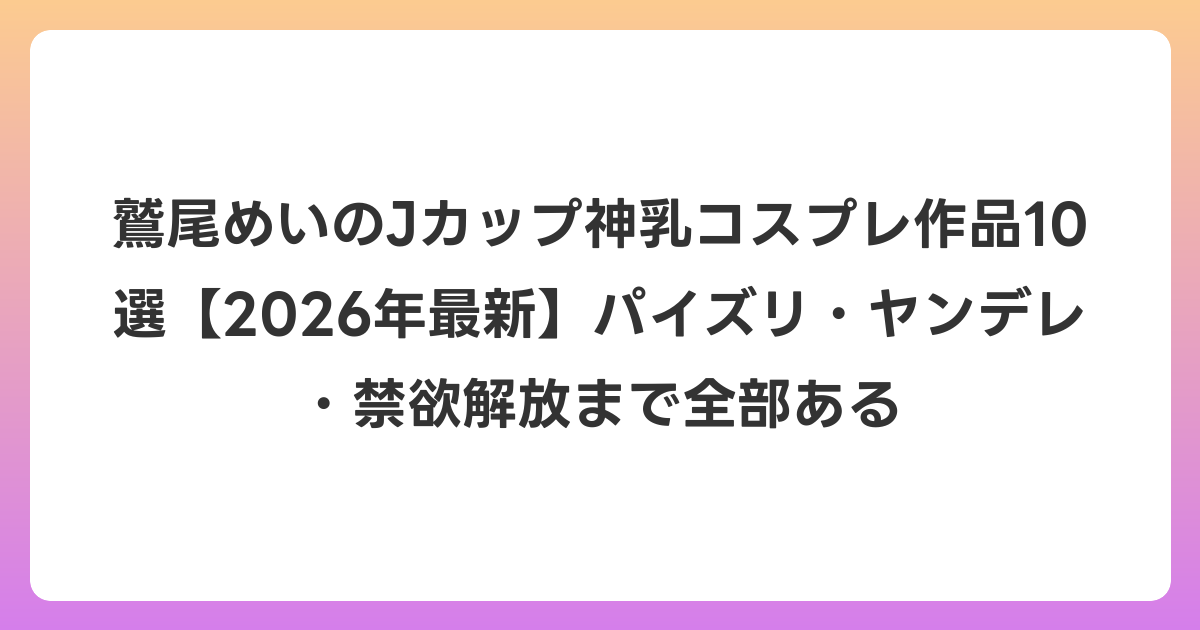 鷲尾めいのJカップ神乳コスプレ作品10選【2026年6月最新】パイズリ・ヤンデレ・禁欲解放まで全部ある