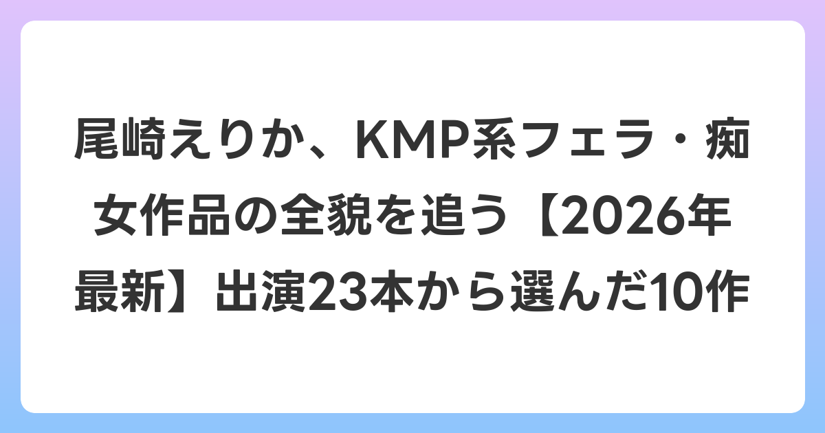 尾崎えりか、KMP系フェラ・痴女作品の全貌を追う【2026年6月最新】出演23本から選んだ10作