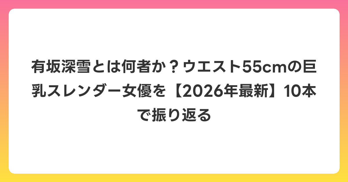 有坂深雪とは何者か？ウエスト55cmの巨乳スレンダー女優を【2026年最新】10本で振り返る