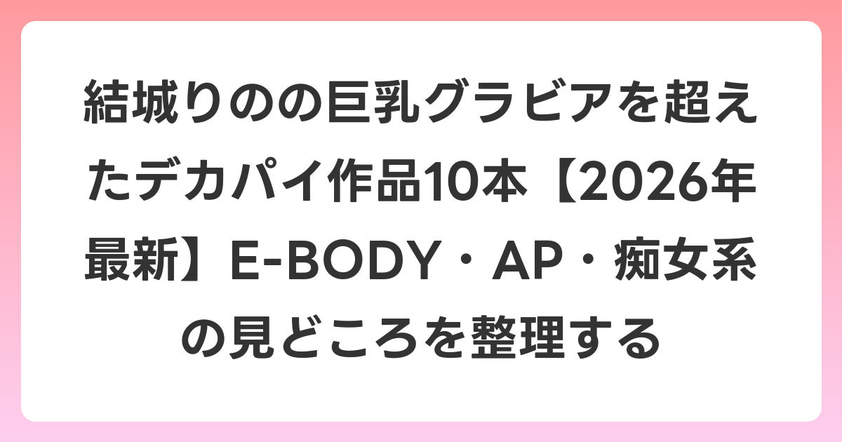 結城りのの巨乳グラビアを超えたデカパイ作品10本【2026年7月最新】E-BODY・AP・痴女系の見どころを整理する