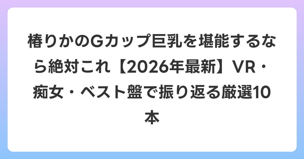 椿りかのGカップ巨乳を堪能するなら絶対これ【2026年7月最新】VR・痴女・ベスト盤で振り返る厳選10本