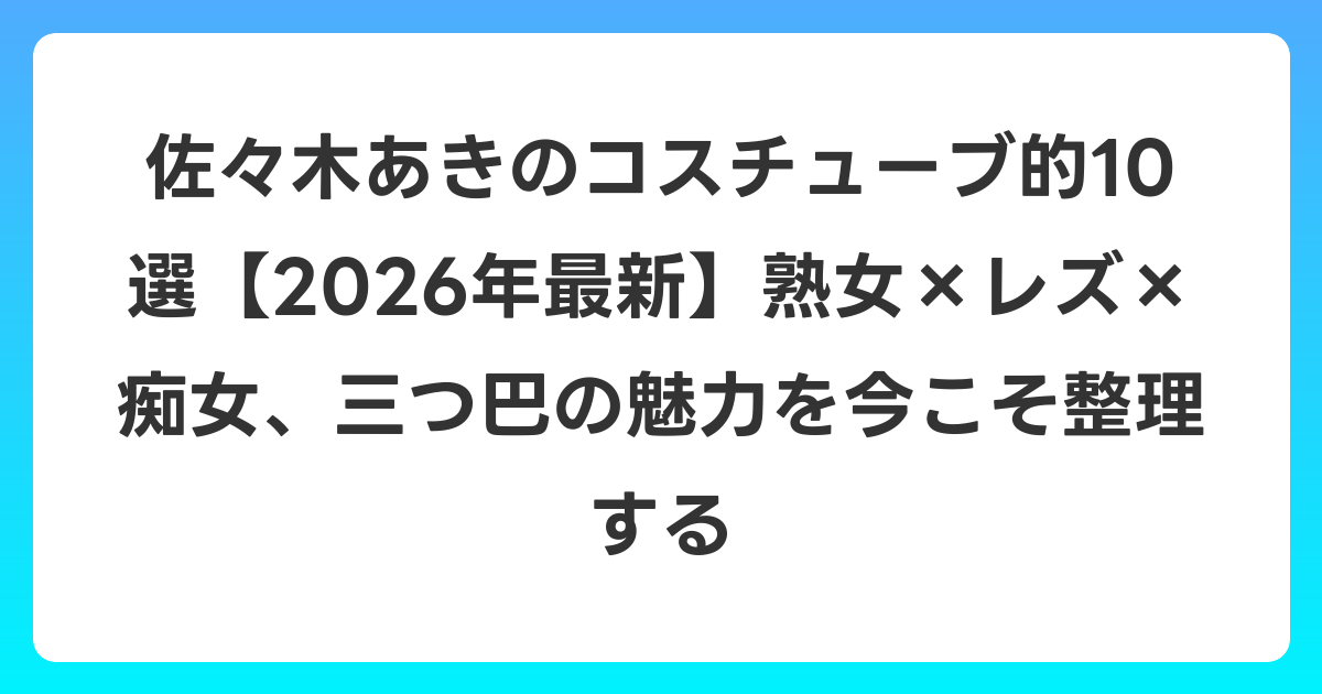 佐々木あきのコスチューブ的10選【2026年最新】熟女×レズ×痴女、三つ巴の魅力を今こそ整理する