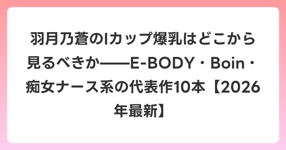 羽月乃蒼のIカップ爆乳はどこから見るべきか——E-BODY・Boin・痴女ナース系の代表作10本【2026年6月最新】