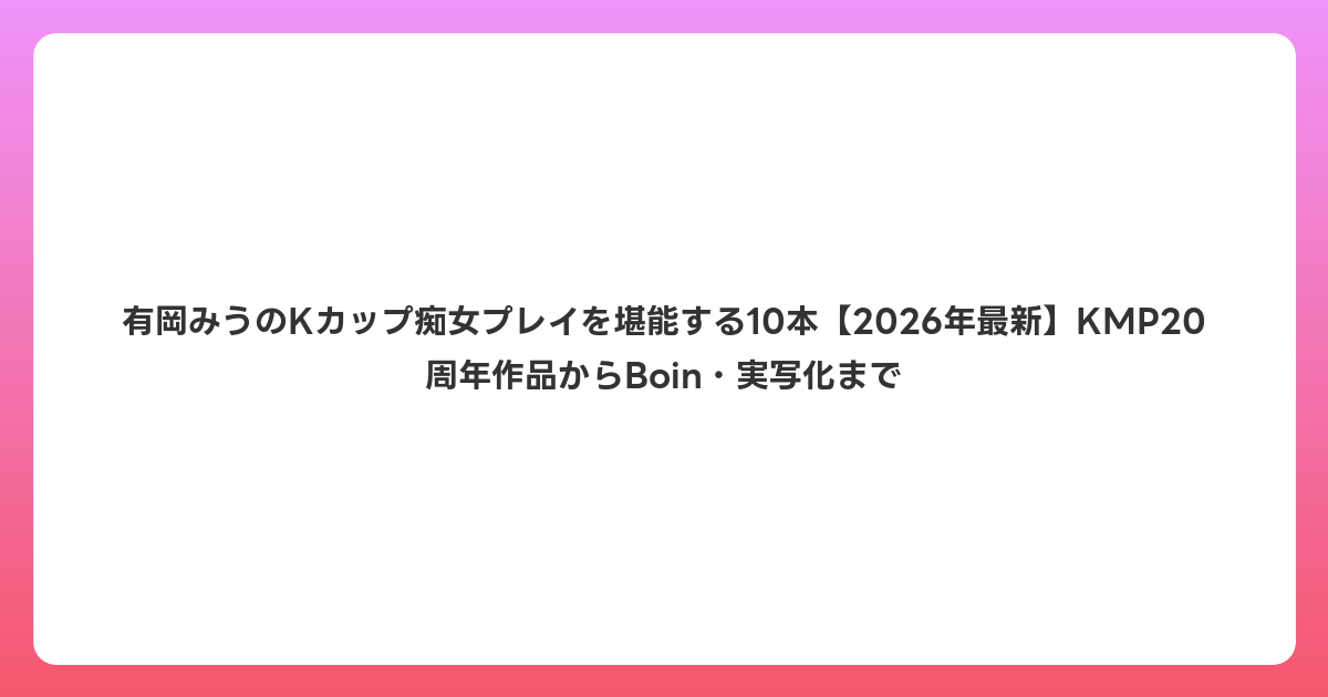 有岡みうのKカップ痴女プレイを堪能する10本【2026年6月最新】KMP20周年作品からBoin・実写化まで