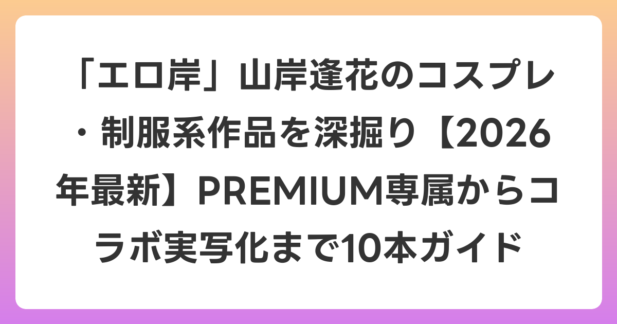 「エロ岸」山岸逢花のコスプレ・制服系作品を深掘り【2026年6月最新】PREMIUM専属からコラボ実写化まで10本ガイド