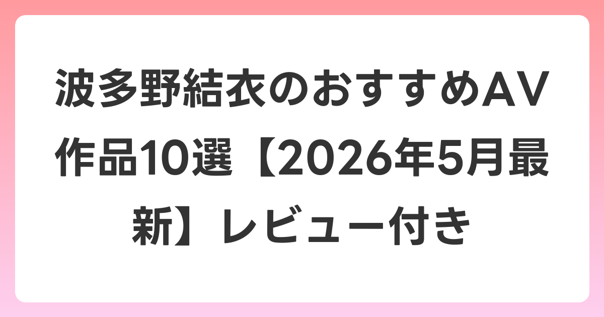 波多野結衣のおすすめAV作品10選【2026年6月最新】レビュー付き