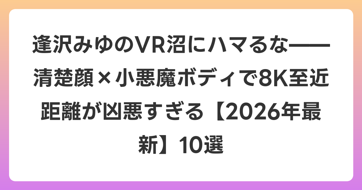逢沢みゆのVR沼にハマるな——清楚顔×小悪魔ボディで8K至近距離が凶悪すぎる【2026年6月最新】10選