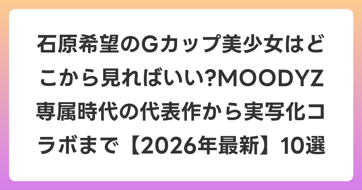 石原希望のGカップ美少女はどこから見ればいい?MOODYZ専属時代の代表作から実写化コラボまで【2026年6月最新】10選