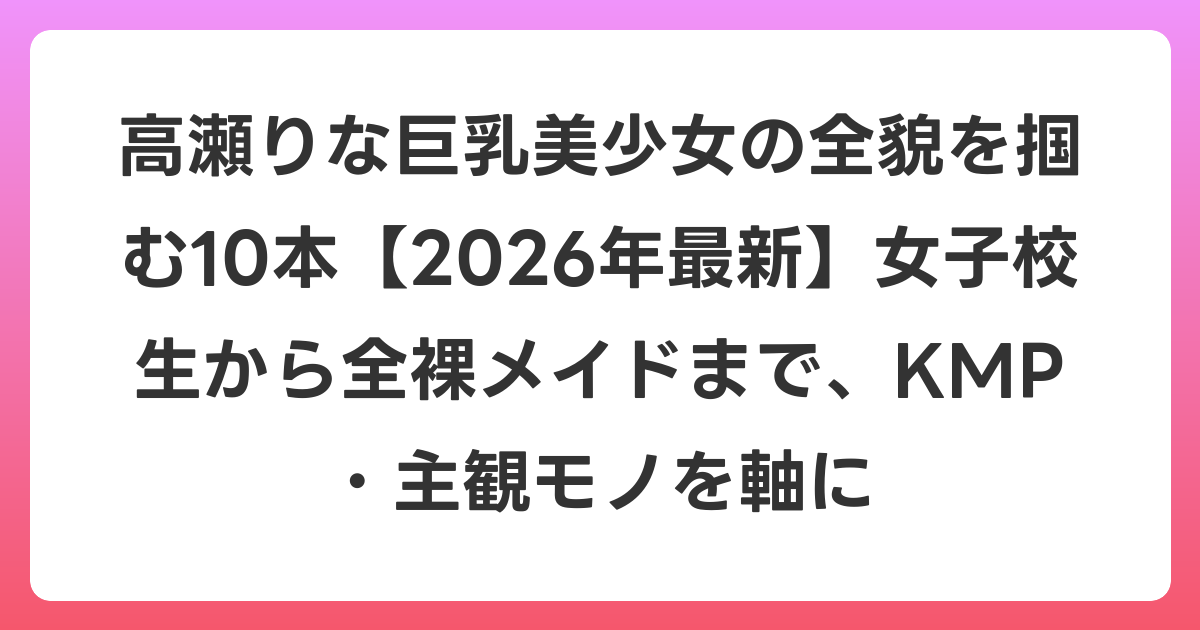 高瀬りな巨乳美少女の全貌を掴む10本【2026年7月最新】女子校生から全裸メイドまで、KMP・主観モノを軸に