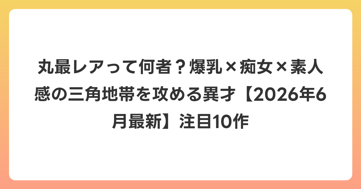 丸最レアって何者?爆乳×痴女×素人感の三角地帯を攻める異才【2026年7月最新】注目10作