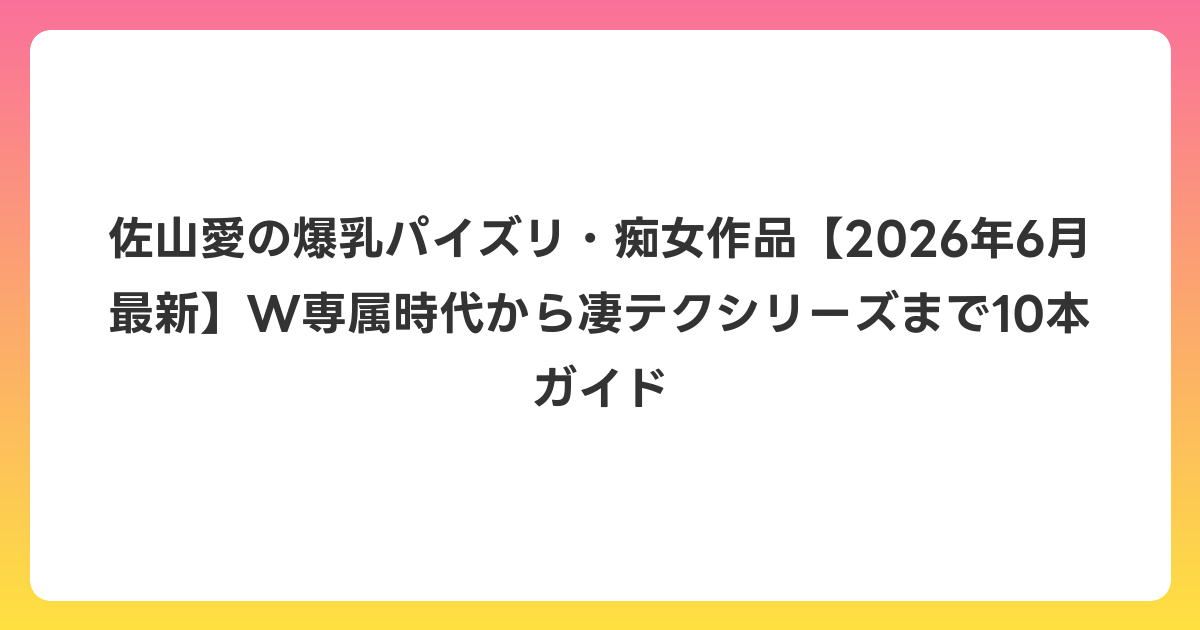佐山愛の爆乳パイズリ・痴女作品【2026年7月最新】W専属時代から凄テクシリーズまで10本ガイド