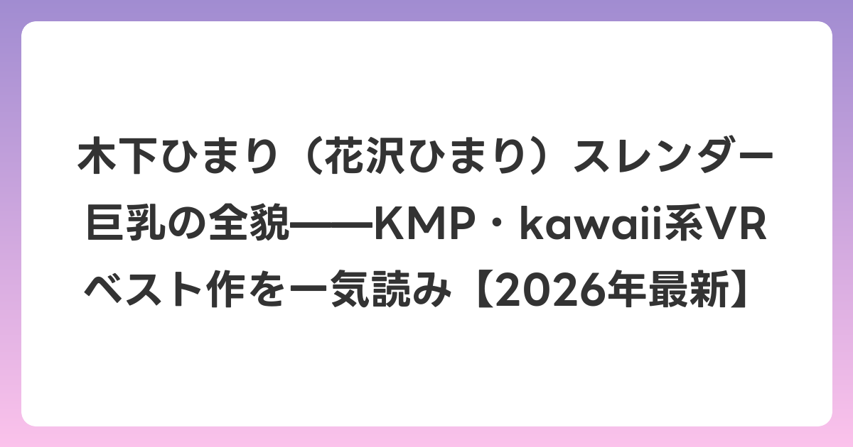 木下ひまり(花沢ひまり)スレンダー巨乳の全貌——KMP・kawaii系VRベスト作を一気読み【2026年7月最新】