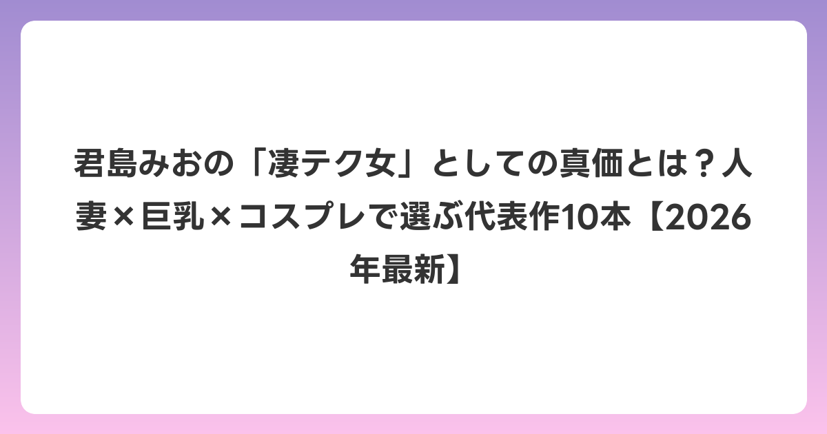 君島みおの「凄テク女」としての真価とは？人妻×巨乳×コスプレで選ぶ代表作10本【2026年6月最新】