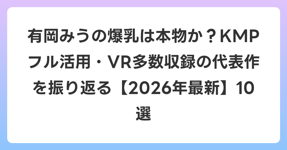 有岡みうの爆乳は本物か?KMPフル活用・VR多数収録の代表作を振り返る【2026年7月最新】10選