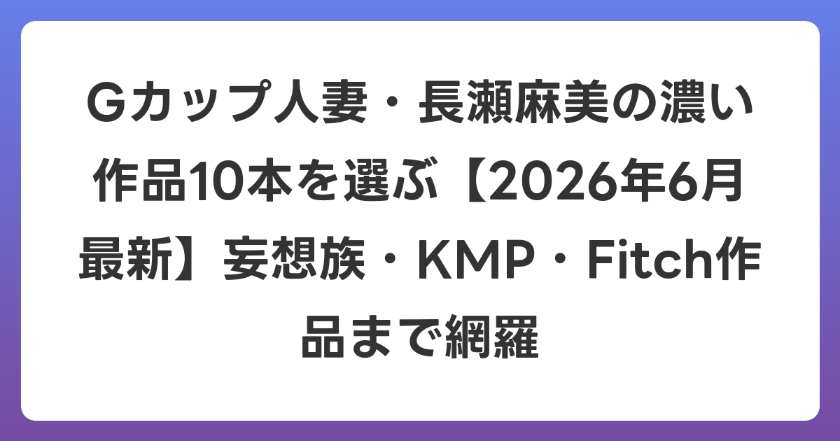 Gカップ人妻・長瀬麻美の濃い作品10本を選ぶ【2026年7月最新】妄想族・KMP・Fitch作品まで網羅