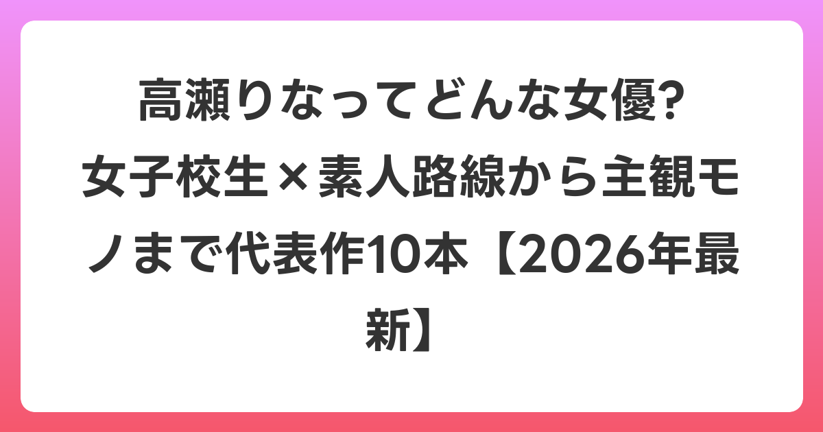 高瀬りなってどんな女優? 女子校生×素人路線から主観モノまで代表作10本【2026年6月最新】