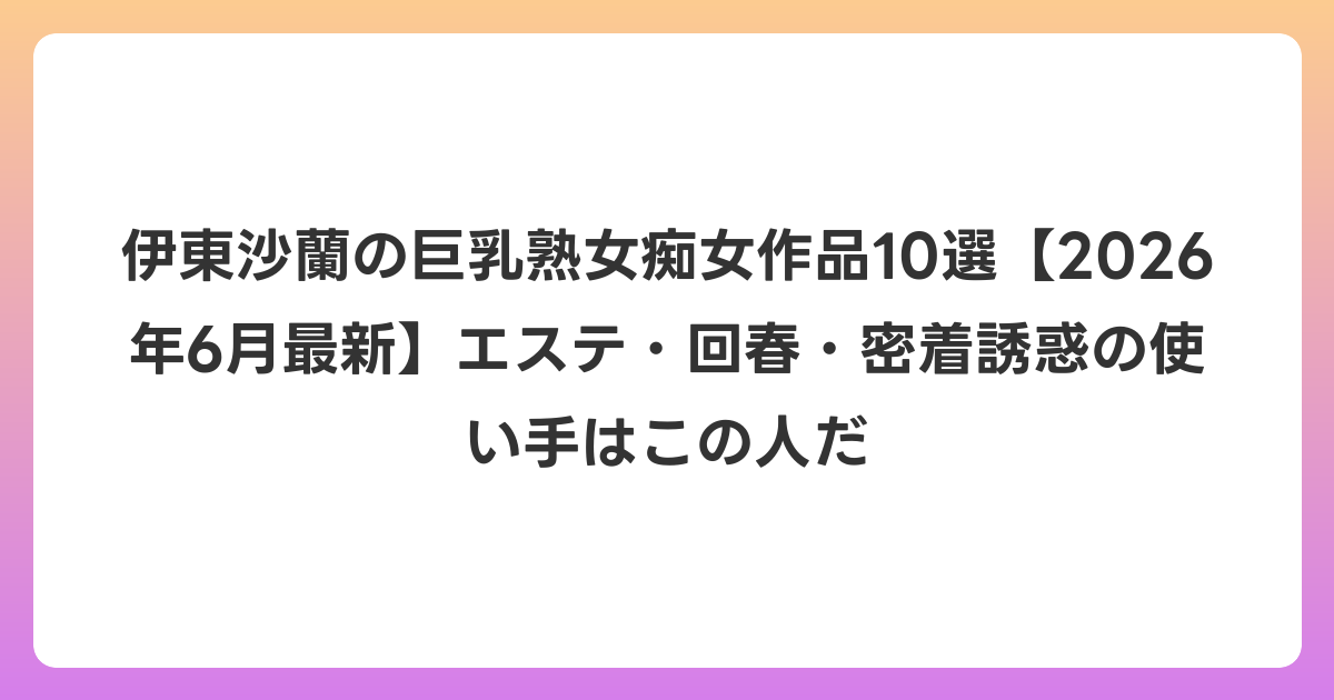 伊東沙蘭の巨乳熟女痴女作品10選【2026年7月最新】エステ・回春・密着誘惑の使い手はこの人だ