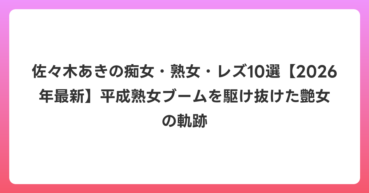 佐々木あきの痴女・熟女・レズ10選【2026年6月最新】平成熟女ブームを駆け抜けた艶女の軌跡