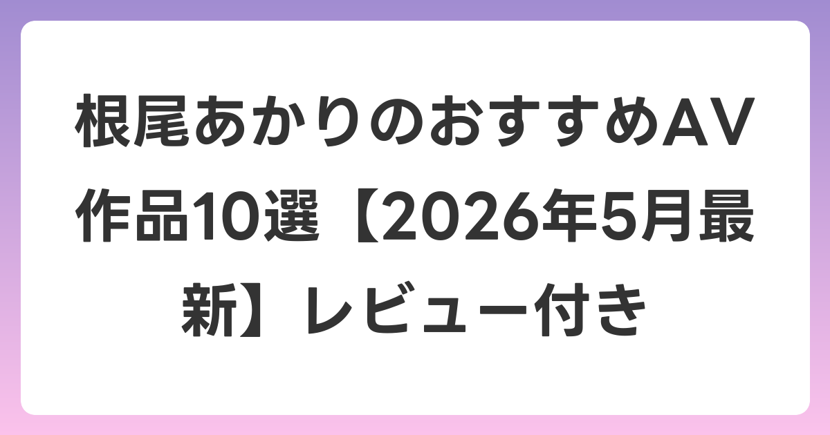 根尾あかりのおすすめAV作品10選【2026年5月最新】レビュー付き
