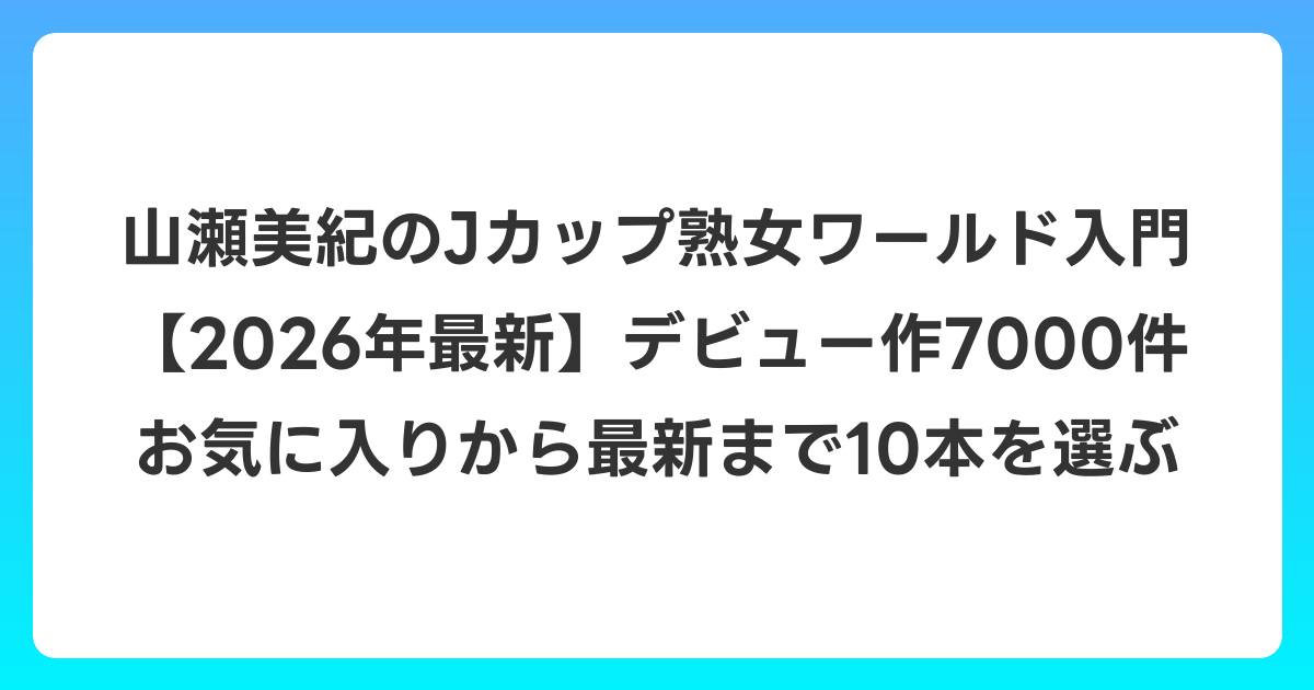 山瀬美紀のJカップ熟女ワールド入門【2026年6月最新】デビュー作7000件お気に入りから最新まで10本を選ぶ